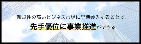 新規性の高いビジネス市場に早期参入することで、先手優位に事業推進ができる